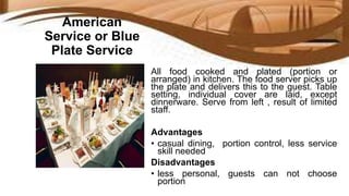 American
Service or Blue
Plate Service
All food cooked and plated (portion or
arranged) in kitchen. The food server picks up
the plate and delivers this to the guest. Table
setting, individual cover are laid, except
dinnerware. Serve from left , result of limited
staff.
Advantages
• casual dining, portion control, less service
skill needed
Disadvantages
• less personal, guests can not choose
portion
 