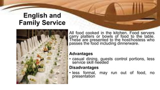 English and
Family Service
All food cooked in the kitchen. Food servers
carry platters or bowls of food to the table.
These are presented to the host/hostess who
passes the food including dinnerware.
Advantages
• casual dining, guests control portions, less
service skill needed
Disadvantages
• less formal, may run out of food, no
presentation
 