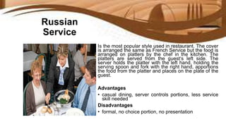Russian
Service
Is the most popular style used in restaurant. The cover
is arranged the same as French Service but the food is
arranged on platters by the chef in the kitchen. The
platters are served from the guest‘s left side. The
server holds the platter with the left hand, holding the
serving spoon and fork with the right hand, apportions
the food from the platter and places on the plate of the
guest.
Advantages
• casual dining, server controls portions, less service
skill needed
Disadvantages
• formal, no choice portion, no presentation
 