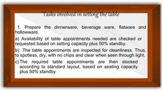 Tasks involved in setting the table
1. Prepare the dinnerware, beverage ware, flatware and
hollowware.
a) Availability of table appointments needed are checked or
requested based on setting capacity plus 50% standby.
b) The table appointments are inspected for cleanliness. Thus,
to spotless, dry, with no chips and clear when seen through light.
c) The required table appointments are then stocked
according to standard layout, based on seating capacity
plus 50% standby.
 