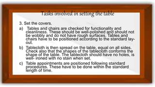 Tasks involved in setting the table
3. Set the covers.
a) Tables and chairs are checked for functionality and
cleanliness. These should be well-polished and should not
be wobbly and do not have rough surfaces. Tables and
chairs have to be positioned according to the standard lay-
out.
b) Tablecloth is then spread on the table, equal on all sides.
Check also that the shapes of the tablecloth conforms the
shape of the table. The tablecloth should have no holes, is
well- ironed with no stain when set.
c) Table appointments are positioned following standard
procedures. These have to be done within the standard
length of time.
 