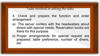 Tasks involved in setting the table
4. Check and prepare the function and order
arrangement.
a) The server confers with the headwaiters about
diners with special needs. Reservation books are
there for this purpose.
b) Proper arrangements for special request are
prepared; table preference, number of diners,
etc.
 
