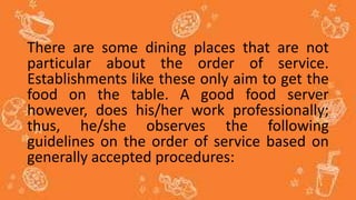 There are some dining places that are not
particular about the order of service.
Establishments like these only aim to get the
food on the table. A good food server
however, does his/her work professionally;
thus, he/she observes the following
guidelines on the order of service based on
generally accepted procedures:
 