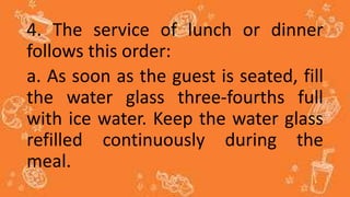 4. The service of lunch or dinner
follows this order:
a. As soon as the guest is seated, fill
the water glass three-fourths full
with ice water. Keep the water glass
refilled continuously during the
meal.
 