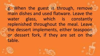 g. When the guest is through, remove
main dishes and used flatware. Leave the
water glass, which is constantly
replenished throughout the meal. Leave
the dessert implements, either teaspoon
or dessert fork, if they are set on the
table.
 