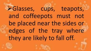 Glasses, cups, teapots,
and coffeepots must not
be placed near the sides or
edges of the tray where
they are likely to fall off.
 