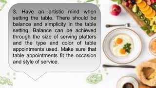 3. Have an artistic mind when
setting the table. There should be
balance and simplicity in the table
setting. Balance can be achieved
through the size of serving platters
and the type and color of table
appointments used. Make sure that
table appointments fit the occasion
and style of service.
 