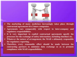  The marketing of many medicines increasingly takes place through
contractual agreements b/n 2/more companies.
 Agreements vary comparably with respect to inter-company and
regulatory responsibilities.
 It is very important to explicit contractual agreements specify the
processes for the exchange of safety information, including timelines etc.
 Whatever the nature of arrangement, the MAH s ultimately responsible
for regulatory reporting.
 Therefore, every reasonable effort should be made between the
contracting partners to minimize data exchange so as to promote
compliance with MAH responsibilities.
 