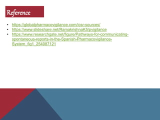 Reference
• https://globalpharmacovigilance.com/icsr-sources/
• https://www.slideshare.net/RamakrishnaK5/pvigilance
• https://www.researchgate.net/figure/Pathways-for-communicating-
spontaneous-reports-in-the-Spanish-Pharmacovigilance-
System_fig1_254087121
 