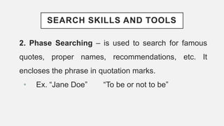 SEARCH SKILLS AND TOOLS
2. Phase Searching – is used to search for famous
quotes, proper names, recommendations, etc. It
encloses the phrase in quotation marks.
• Ex. “Jane Doe” “To be or not to be”
 