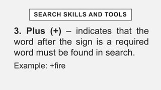 SEARCH SKILLS AND TOOLS
3. Plus (+) – indicates that the
word after the sign is a required
word must be found in search.
Example: +fire
 