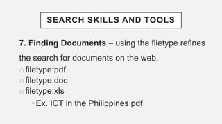 SEARCH SKILLS AND TOOLS
7. Finding Documents – using the filetype refines
the search for documents on the web.
o filetype:pdf
o filetype:doc
o filetype:xls
•Ex. ICT in the Philippines pdf
 