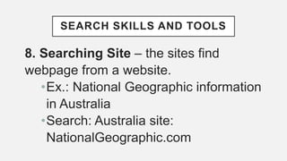 SEARCH SKILLS AND TOOLS
8. Searching Site – the sites find
webpage from a website.
•Ex.: National Geographic information
in Australia
•Search: Australia site:
NationalGeographic.com
 