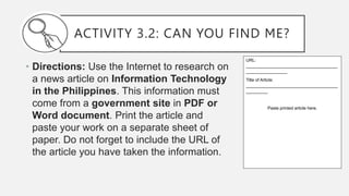 ACTIVITY 3.2: CAN YOU FIND ME?
• Directions: Use the Internet to research on
a news article on Information Technology
in the Philippines. This information must
come from a government site in PDF or
Word document. Print the article and
paste your work on a separate sheet of
paper. Do not forget to include the URL of
the article you have taken the information.
URL:
______________________________________
_________________
Title of Article:
______________________________________
_________
Paste printed article here.
 