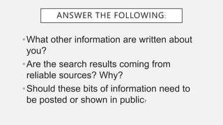 ANSWER THE FOLLOWING:
•What other information are written about
you?
•Are the search results coming from
reliable sources? Why?
•Should these bits of information need to
be posted or shown in public?
 