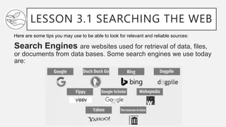 LESSON 3.1 SEARCHING THE WEB
Search Engines are websites used for retrieval of data, files,
or documents from data bases. Some search engines we use today
are:
Here are some tips you may use to be able to look for relevant and reliable sources:
 