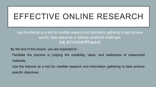 EFFECTIVE ONLINE RESEARCH
By the end of this lesson, you are expected to:
1. Facilitate the practice in judging the credibility, value, and usefulness of researched
materials.
2. Use the Internet as a tool for credible research and information gathering to best achieve
specific objectives.
Use the Internet as a tool for credible research and information gathering to best achieve
specific class objectives or address situational challenges.
(CS_ICT11/12-ICTPT-Ia-b-3)
 