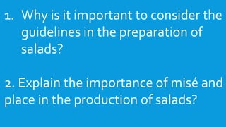 1. Why is it important to consider the
guidelines in the preparation of
salads?
2. Explain the importance of misé and
place in the production of salads?
 