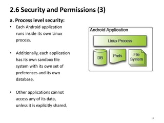 2.6 Security and Permissions (3)
a. Process level security:
• Each Android application
runs inside its own Linux
process.
• Additionally, each application
has its own sandbox file
system with its own set of
preferences and its own
database.
• Other applications cannot
access any of its data,
unless it is explicitly shared.
14
 