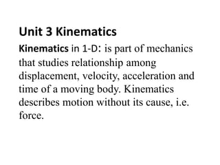 Unit 3 Kinematics
Kinematics in 1-D: is part of mechanics
that studies relationship among
displacement, velocity, acceleration and
time of a moving body. Kinematics
describes motion without its cause, i.e.
force.
 
