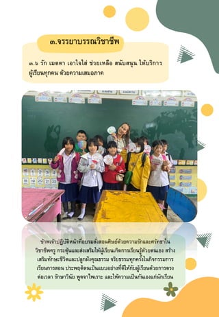 ๓.จรรยาบรรณวิชาชีพ
๓.๖ รัก เมตตา เอาใจใส่ ช่วยเหลือ สนับสนุน ให้บริการ
ผู้เรียนทุกคน ด้วยความเสมอภาค
ข้าพเจ้าปฏิบัติหน้าที่อบรมสั่งสอนศิษย์ด้วยความรักและศรัทธาใน
วิชาชีพครู กระตุ้นและส่งเสริมให้ผู้เรียนเกิดการเรียนรู้ด้วยตนเอง สร้าง
เสริมทักษะชีวิตและปลูกฝังคุณธรรม จริยธรรมทุกครั้งในกิจกรรมการ
เรียนการสอน ประพษติตนเป็นแบบอย่างที่ดีให้กับผู้เรียนด้วยการตรง
ต่อเวลา รักษาวินัย พูดจาไพเราะ และให้ความเป็นกันเองแก่นักเรียน
 