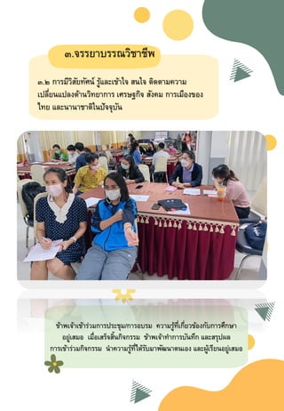 ๓.จรรยาบรรณวิชาชีพ
๓.๒ การมีวิสัยทัศน์ รู้และเข้าใจ สนใจ ติดตามความ
เปลี่ยนแปลงด้านวิทยาการ เศรษฐกิจ สังคม การเมืองของ
ไทย และนานาชาติในปัจจุบัน
ข้าพเจ้าเข้าร่วมการประชุม/การอบรม ความรู้ที่เกี่ยวข้องกับการศึกษา
อยู่เสมอ เมื่อเสร็จสิ้นกิจกรรม ข้าพเจ้าทาการบันทึก และสรุปผล
การเข้าร่วมกิจกรรม นาความรู้ที่ได้รับมาพัฒนาตนเอง และผู้เรียนอยู่เสมอ
 