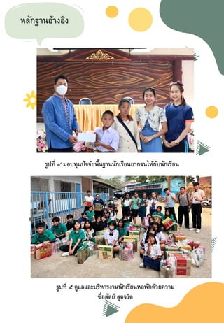 หลักฐานอ้างอิง
รูปที่ ๔ มอบทุนปัจจัยพื้นฐานนักเรียนยากจนให้กับนักเรียน
รูปที่ ๕ ดูแลและบริหารงานนักเรียนหอพักด้วยความ
ซื่อสัตย์ สุตจริต
 