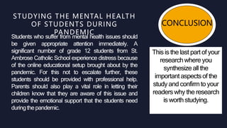 CONCLUSION
This is the last part of your
researchwhere you
synthesize all the
important aspectsof the
study and confirmto your
readers why the research
is worth studying.
Students who suffer from mental health issues should
be given appropriate attention immediately. A
significant number of grade 12 students from St.
Ambrose Catholic School experience distress because
of the online educational setup brought about by the
pandemic. For this not to escalate further, these
students should be provided with professional help.
Parents should also play a vital role in letting their
children know that they are aware of this issue and
provide the emotional support that the students need
duringthepandemic.
STUDYING THE MENTAL HEALTH
OF STUDENTS DURING
PANDEMIC
 