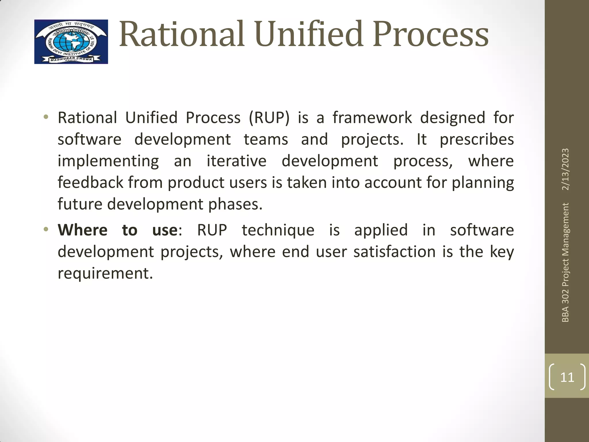 Rational Unified Process
• Rational Unified Process (RUP) is a framework designed for
software development teams and projects. It prescribes
implementing an iterative development process, where
feedback from product users is taken into account for planning
future development phases.
• Where to use: RUP technique is applied in software
development projects, where end user satisfaction is the key
requirement.
2/13/2023
BBA
302
Project
Management
11
 