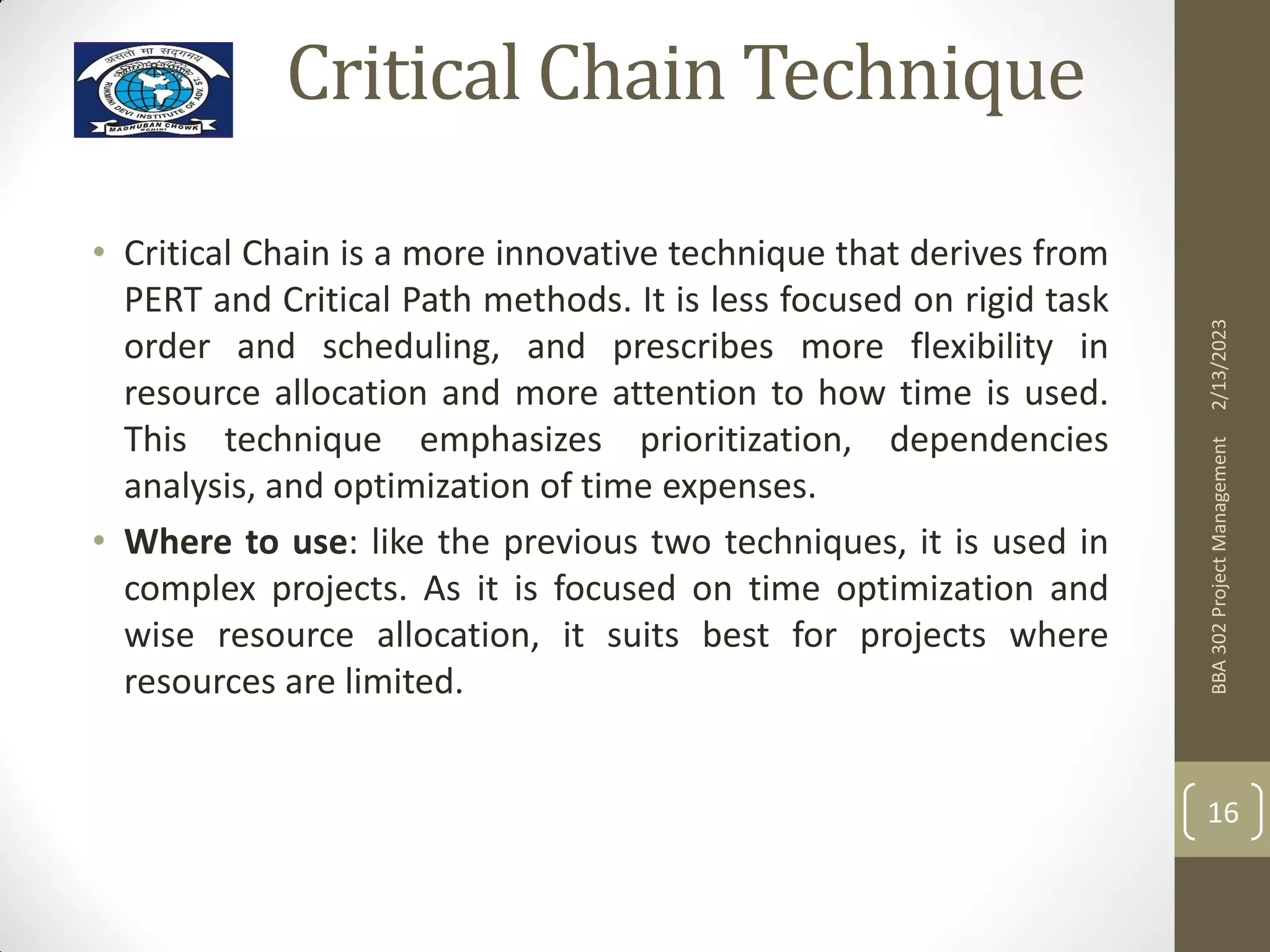 Critical Chain Technique
• Critical Chain is a more innovative technique that derives from
PERT and Critical Path methods. It is less focused on rigid task
order and scheduling, and prescribes more flexibility in
resource allocation and more attention to how time is used.
This technique emphasizes prioritization, dependencies
analysis, and optimization of time expenses.
• Where to use: like the previous two techniques, it is used in
complex projects. As it is focused on time optimization and
wise resource allocation, it suits best for projects where
resources are limited.
2/13/2023
BBA
302
Project
Management
16
 