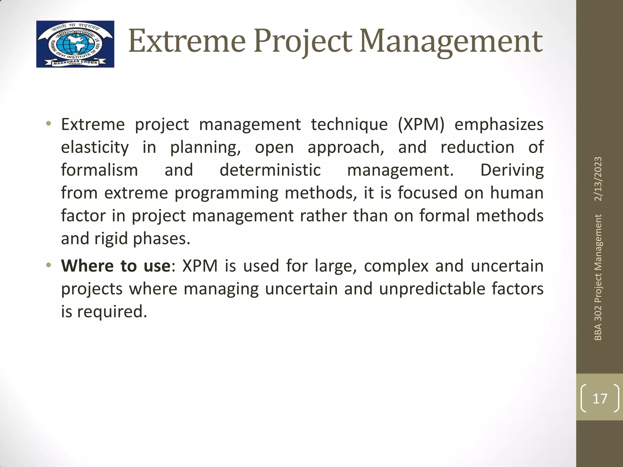 Extreme Project Management
• Extreme project management technique (XPM) emphasizes
elasticity in planning, open approach, and reduction of
formalism and deterministic management. Deriving
from extreme programming methods, it is focused on human
factor in project management rather than on formal methods
and rigid phases.
• Where to use: XPM is used for large, complex and uncertain
projects where managing uncertain and unpredictable factors
is required.
2/13/2023
BBA
302
Project
Management
17
 
