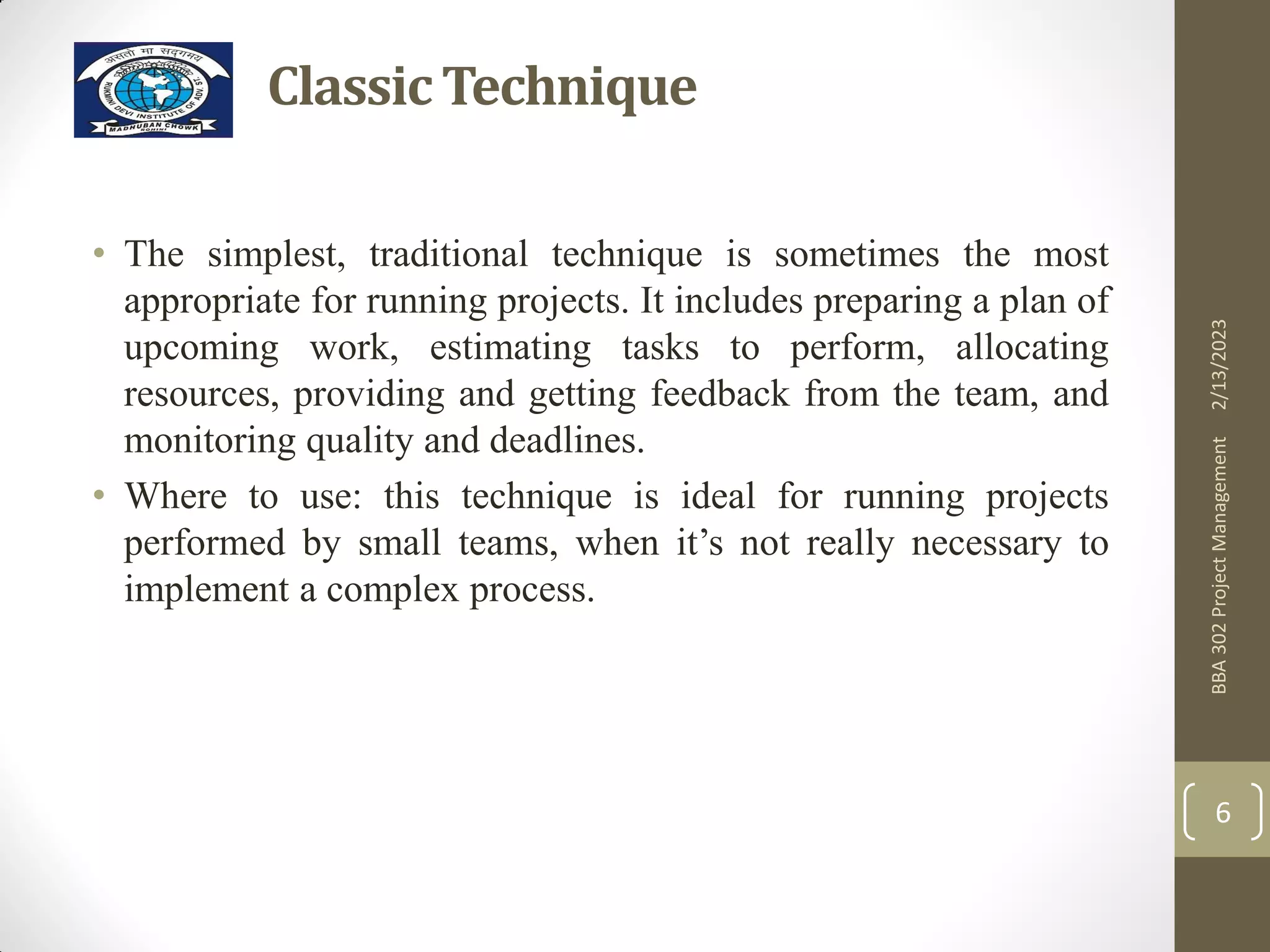 ClassicTechnique
• The simplest, traditional technique is sometimes the most
appropriate for running projects. It includes preparing a plan of
upcoming work, estimating tasks to perform, allocating
resources, providing and getting feedback from the team, and
monitoring quality and deadlines.
• Where to use: this technique is ideal for running projects
performed by small teams, when it’s not really necessary to
implement a complex process.
2/13/2023
BBA
302
Project
Management
6
 