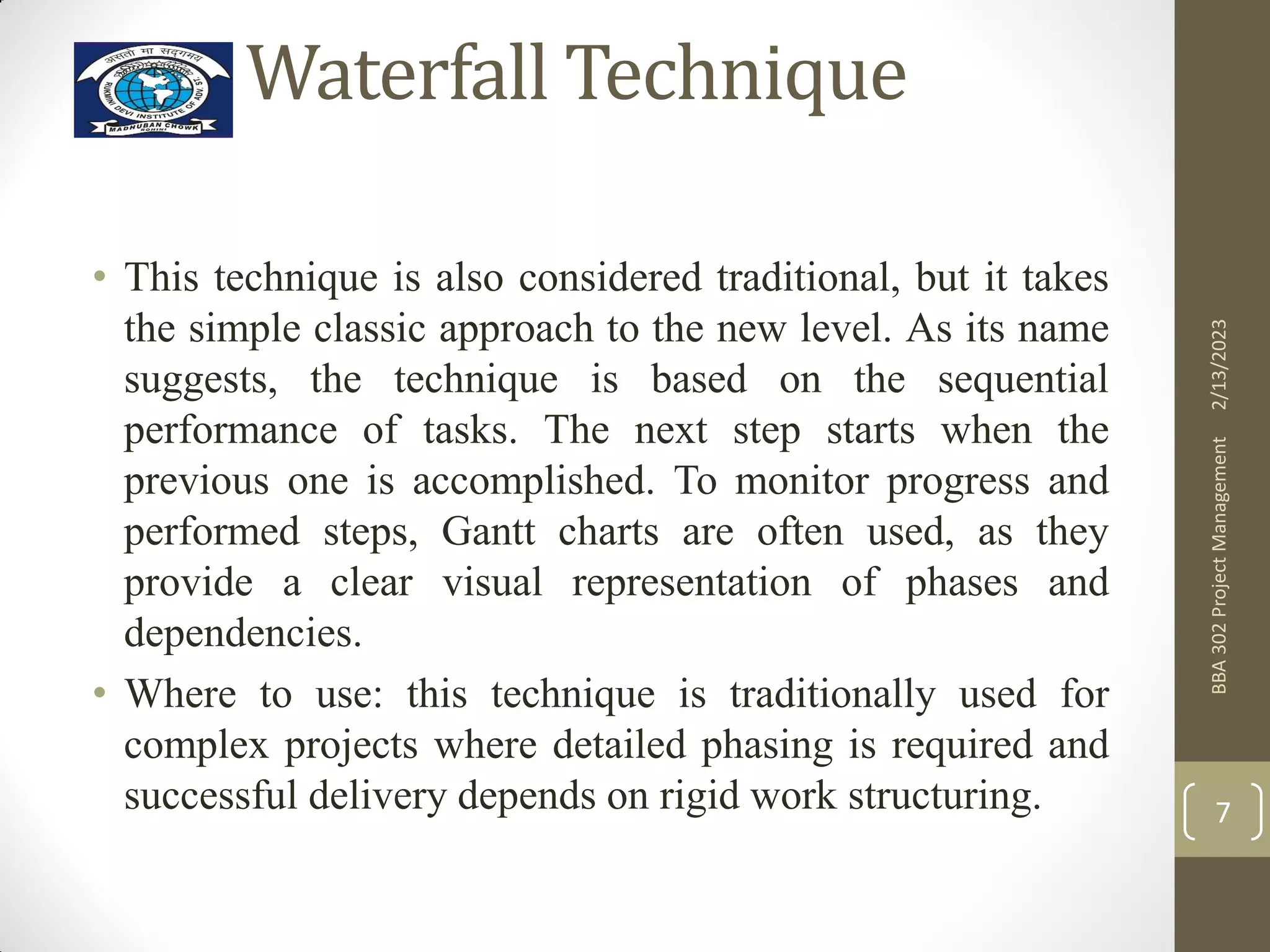 Waterfall Technique
2/13/2023
BBA
302
Project
Management
7
• This technique is also considered traditional, but it takes
the simple classic approach to the new level. As its name
suggests, the technique is based on the sequential
performance of tasks. The next step starts when the
previous one is accomplished. To monitor progress and
performed steps, Gantt charts are often used, as they
provide a clear visual representation of phases and
dependencies.
• Where to use: this technique is traditionally used for
complex projects where detailed phasing is required and
successful delivery depends on rigid work structuring.
 