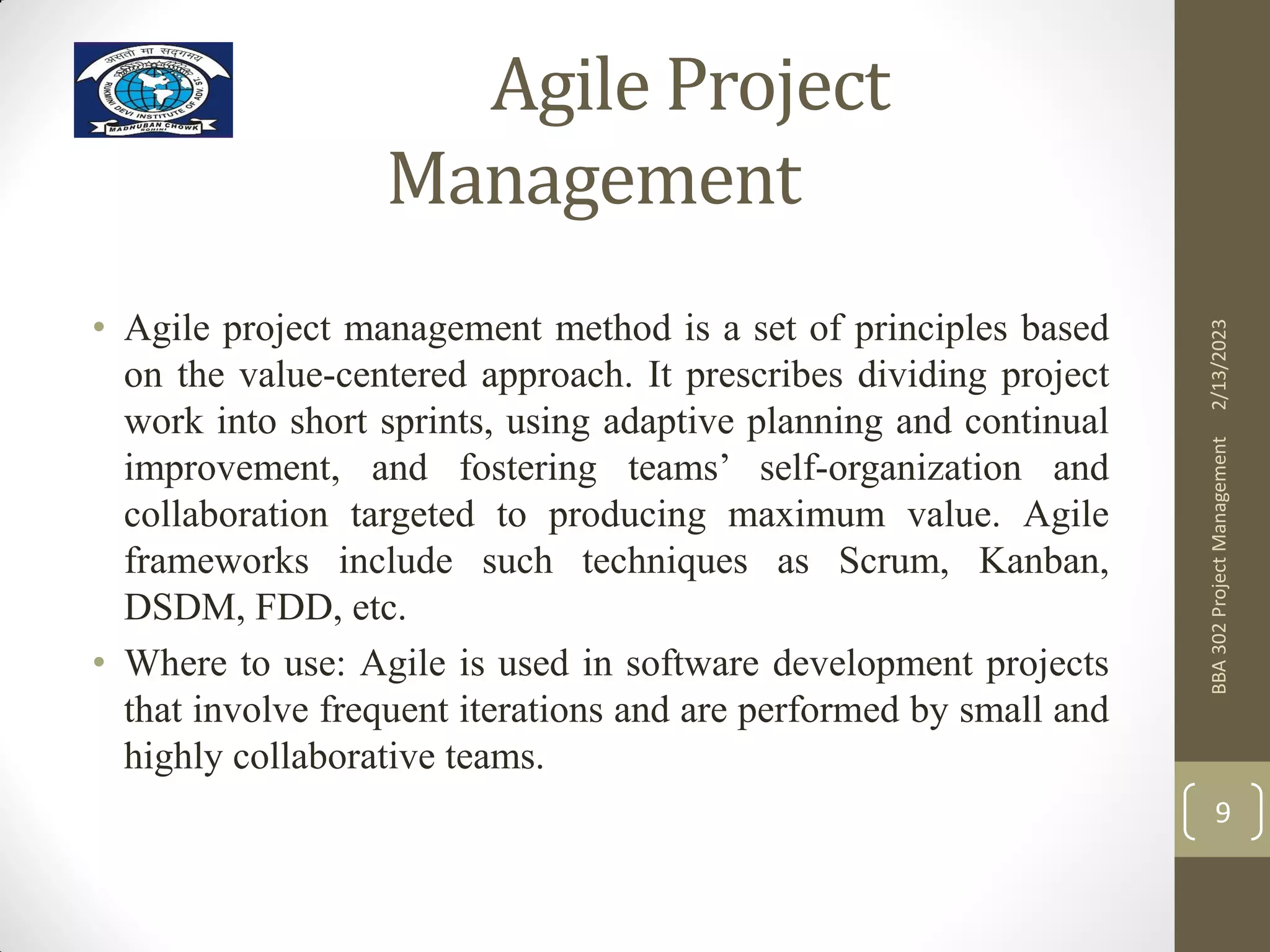 Agile Project
Management
• Agile project management method is a set of principles based
on the value-centered approach. It prescribes dividing project
work into short sprints, using adaptive planning and continual
improvement, and fostering teams’ self-organization and
collaboration targeted to producing maximum value. Agile
frameworks include such techniques as Scrum, Kanban,
DSDM, FDD, etc.
• Where to use: Agile is used in software development projects
that involve frequent iterations and are performed by small and
highly collaborative teams.
2/13/2023
BBA
302
Project
Management
9
 