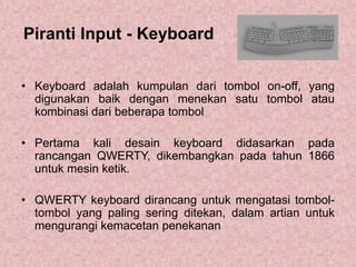 Piranti Input - Keyboard
• Keyboard adalah kumpulan dari tombol on-off, yang
digunakan baik dengan menekan satu tombol atau
kombinasi dari beberapa tombol
• Pertama kali desain keyboard didasarkan pada
rancangan QWERTY, dikembangkan pada tahun 1866
untuk mesin ketik.
• QWERTY keyboard dirancang untuk mengatasi tombol-
tombol yang paling sering ditekan, dalam artian untuk
mengurangi kemacetan penekanan
 