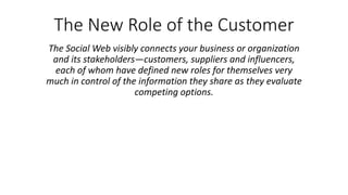 The New Role of the Customer
The Social Web visibly connects your business or organization
and its stakeholders—customers, suppliers and influencers,
each of whom have defined new roles for themselves very
much in control of the information they share as they evaluate
competing options.
 