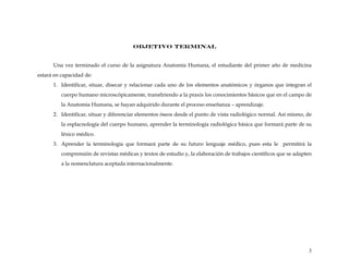 OBJETIVO TERMINAL
Una vez terminado el curso de la asignatura Anatomía Humana, el estudiante del primer año de medicina
estará en capacidad de:
1. Identificar, situar, disecar y relacionar cada uno de los elementos anatómicos y órganos que integran el
cuerpo humano microscópicamente, transfiriendo a la praxis los conocimientos básicos que en el campo de
la Anatomía Humana, se hayan adquirido durante el proceso enseñanza – aprendizaje.
2. Identificar, situar y diferenciar elementos óseos desde el punto de vista radiológico normal. Así mismo, de
la esplacnología del cuerpo humano, aprender la terminología radiológica básica que formará parte de su
léxico médico.
3. Aprender la terminología que formará parte de su futuro lenguaje médico, pues esta le permitirá la
comprensión de revistas médicas y textos de estudio y, la elaboración de trabajos científicos que se adapten
a la nomenclatura aceptada internacionalmente.
3
 