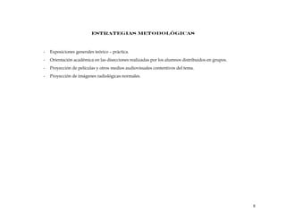 ESTRATEGIAS METODOLÓGICAS
- Exposiciones generales teórico – práctica.
- Orientación académica en las disecciones realizadas por los alumnos distribuidos en grupos.
- Proyección de películas y otros medios audiovisuales contentivos del tema.
- Proyección de imágenes radiológicas normales.
8
 
