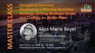 MASTER
CLASS
SAN DIEGO, CA ~ MAY 22 - 23, 2023
DIGIMARCONCALIFORNIA.COM | #DigiMarConCalifornia
Alisa Marie Beyer
CEO
ANCHOR STRATEGY GROUP
Navigating Success:
Developing a Winning Business
Strategy, Setting Strategic Goals,
and Crafting an Action Plan
 