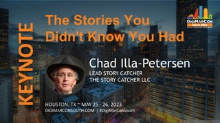 KEYNOTE
HOUSTON, TX ~ MAY 25 - 26, 2023
DIGIMARCONSOUTH.COM | #DigiMarConSouth
Chad Illa-Petersen
LEAD STORY CATCHER
THE STORY CATCHER LLC
The Stories You
Didn't Know You Had
 