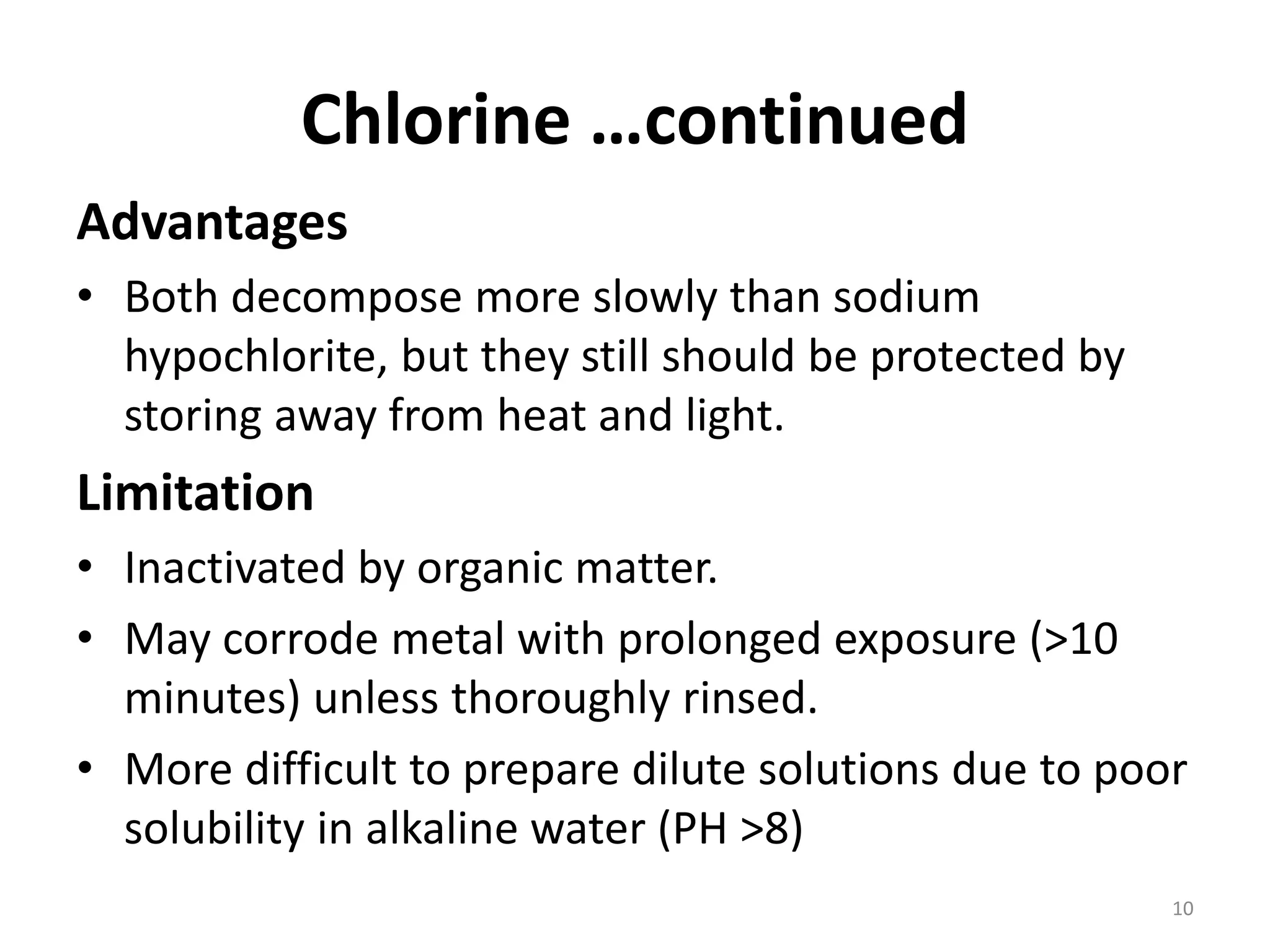 Chlorine …continued
Advantages
• Both decompose more slowly than sodium
hypochlorite, but they still should be protected by
storing away from heat and light.
Limitation
• Inactivated by organic matter.
• May corrode metal with prolonged exposure (>10
minutes) unless thoroughly rinsed.
• More difficult to prepare dilute solutions due to poor
solubility in alkaline water (PH >8)
10
 