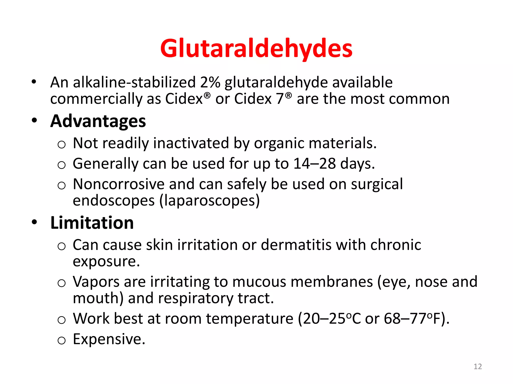 Glutaraldehydes
• An alkaline-stabilized 2% glutaraldehyde available
commercially as Cidex® or Cidex 7® are the most common
• Advantages
o Not readily inactivated by organic materials.
o Generally can be used for up to 14–28 days.
o Noncorrosive and can safely be used on surgical
endoscopes (laparoscopes)
• Limitation
o Can cause skin irritation or dermatitis with chronic
exposure.
o Vapors are irritating to mucous membranes (eye, nose and
mouth) and respiratory tract.
o Work best at room temperature (20–25oC or 68–77oF).
o Expensive.
12
 