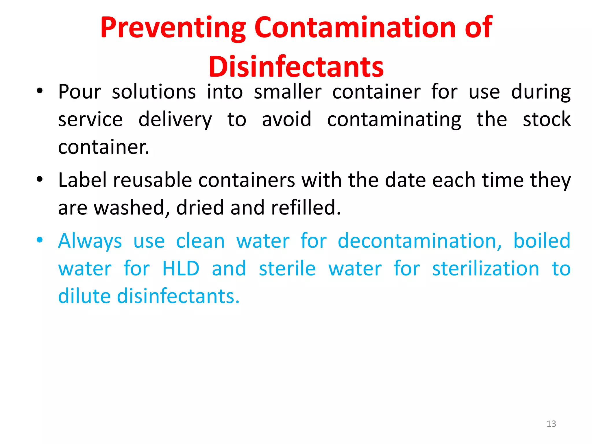 Preventing Contamination of
Disinfectants
• Pour solutions into smaller container for use during
service delivery to avoid contaminating the stock
container.
• Label reusable containers with the date each time they
are washed, dried and refilled.
• Always use clean water for decontamination, boiled
water for HLD and sterile water for sterilization to
dilute disinfectants.
13
 