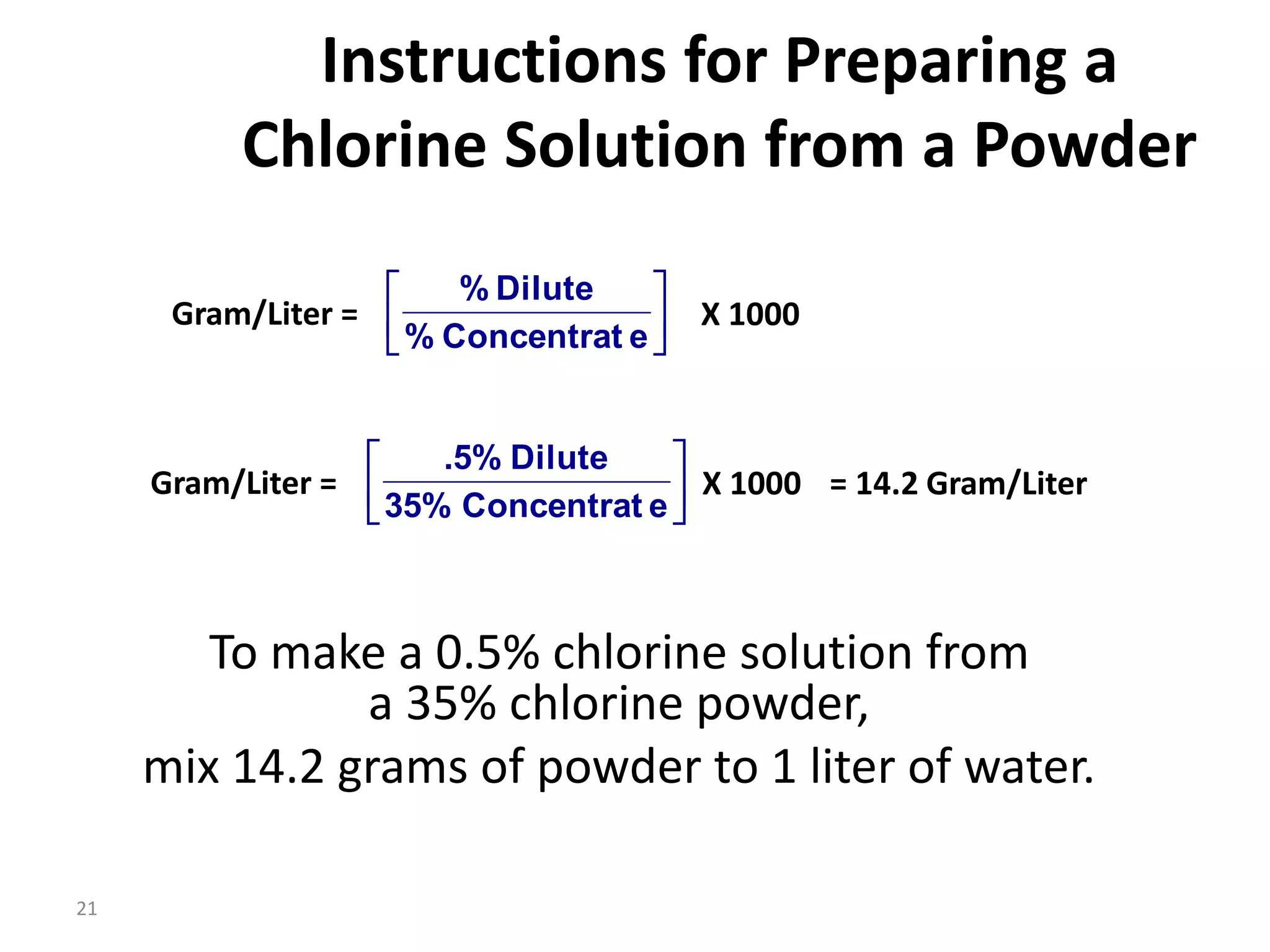 21
Instructions for Preparing a
Chlorine Solution from a Powder
To make a 0.5% chlorine solution from
a 35% chlorine powder,
mix 14.2 grams of powder to 1 liter of water.






e
Concentrat
%
Dilute
%
Gram/Liter = X 1000






e
Concentrat
35%
Dilute
.5%
Gram/Liter = X 1000 = 14.2 Gram/Liter
 