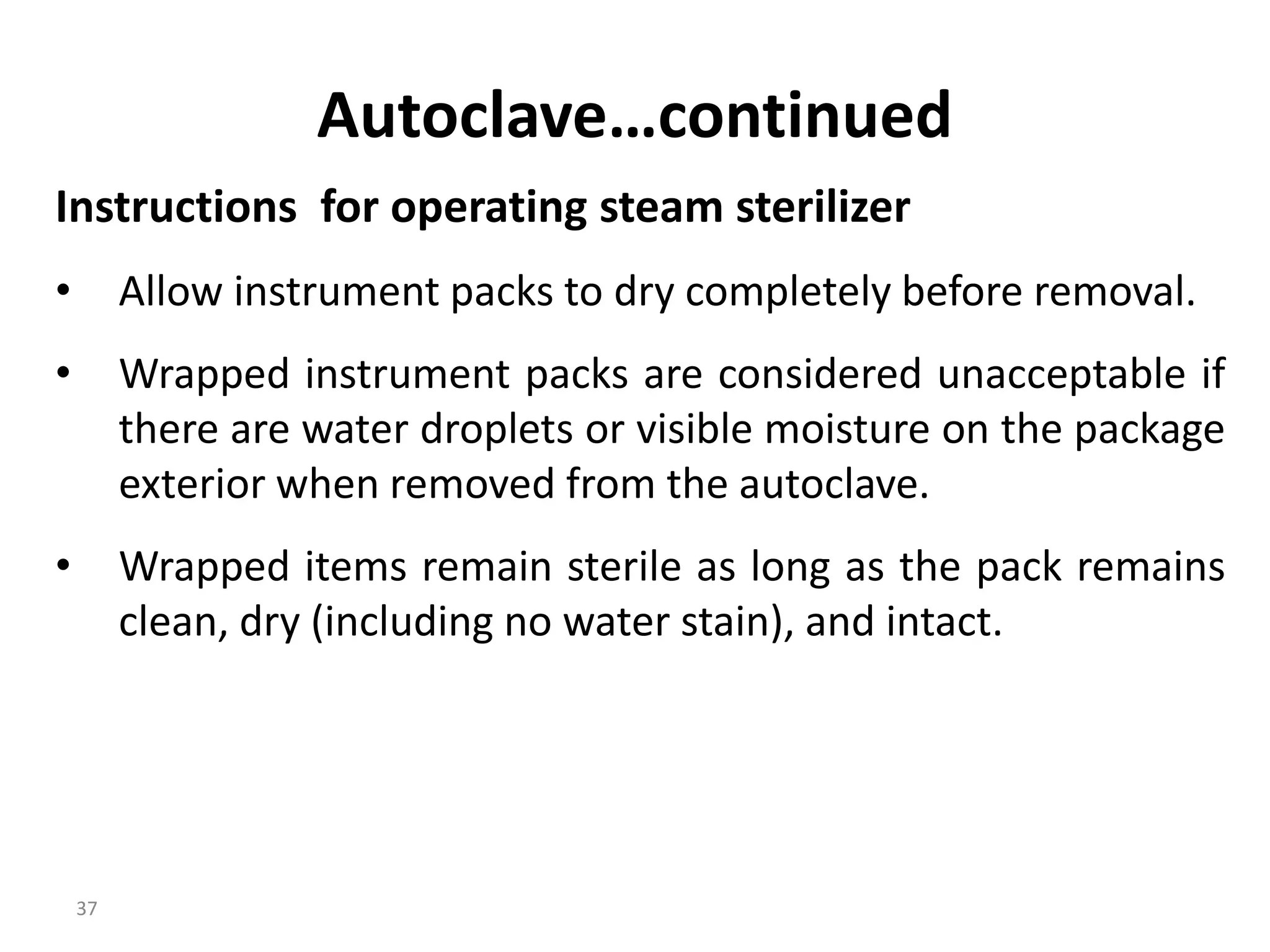 37
Autoclave…continued
Instructions for operating steam sterilizer
• Allow instrument packs to dry completely before removal.
• Wrapped instrument packs are considered unacceptable if
there are water droplets or visible moisture on the package
exterior when removed from the autoclave.
• Wrapped items remain sterile as long as the pack remains
clean, dry (including no water stain), and intact.
 