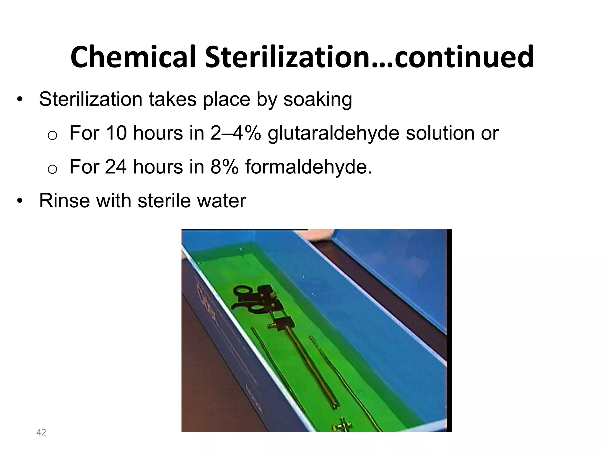 42
Chemical Sterilization…continued
• Sterilization takes place by soaking
o For 10 hours in 2–4% glutaraldehyde solution or
o For 24 hours in 8% formaldehyde.
• Rinse with sterile water
 
