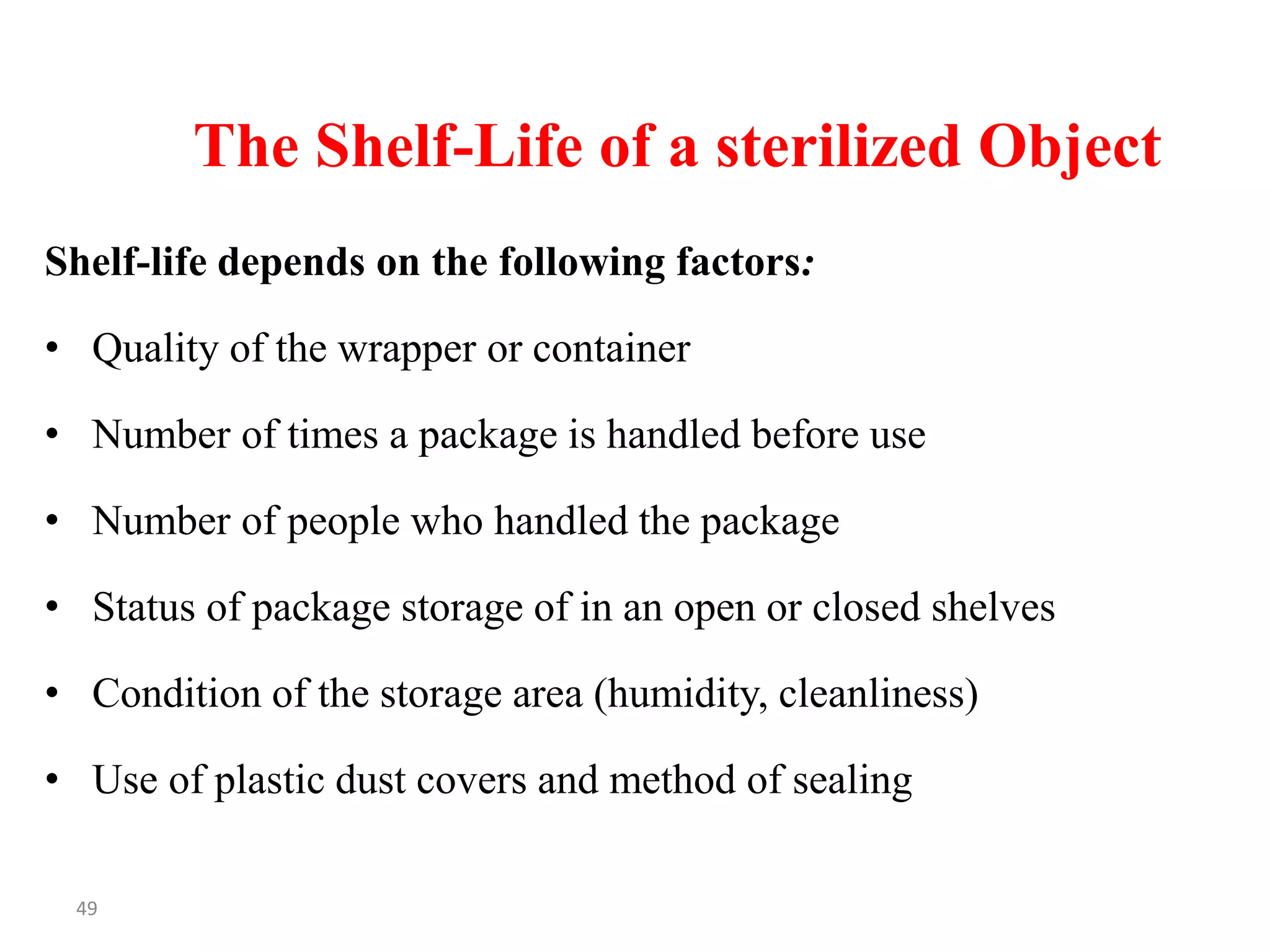 49
The Shelf-Life of a sterilized Object
Shelf-life depends on the following factors:
• Quality of the wrapper or container
• Number of times a package is handled before use
• Number of people who handled the package
• Status of package storage of in an open or closed shelves
• Condition of the storage area (humidity, cleanliness)
• Use of plastic dust covers and method of sealing
 