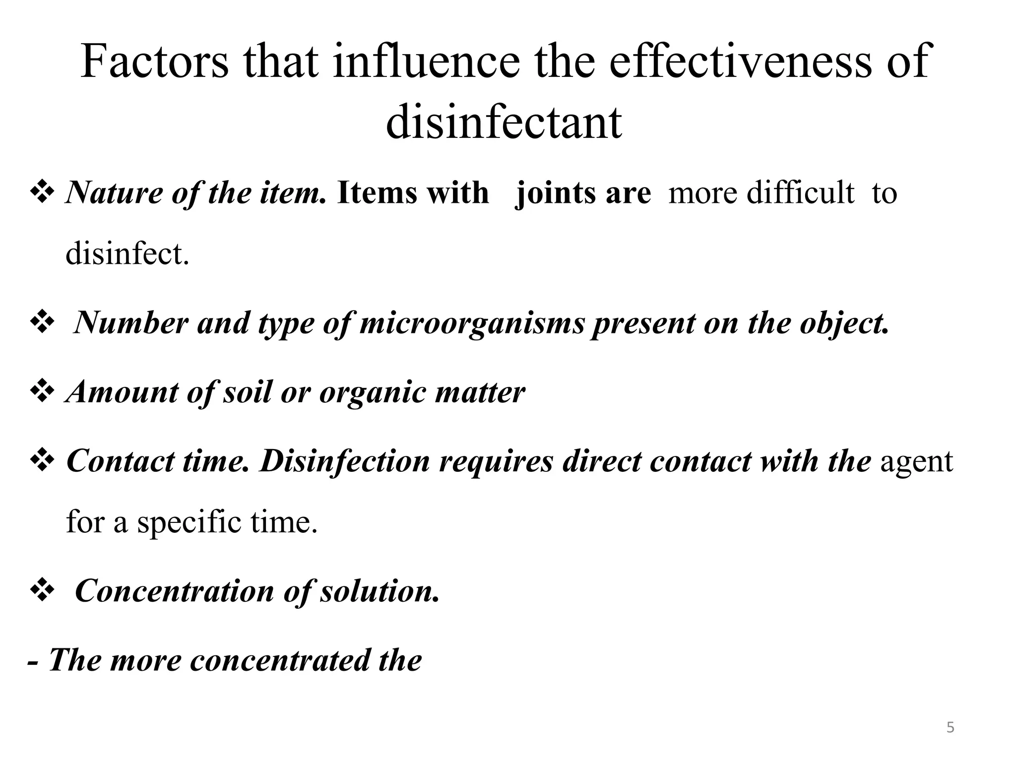 Factors that influence the effectiveness of
disinfectant
 Nature of the item. Items with joints are more difficult to
disinfect.
 Number and type of microorganisms present on the object.
 Amount of soil or organic matter
 Contact time. Disinfection requires direct contact with the agent
for a specific time.
 Concentration of solution.
- The more concentrated the
5
 