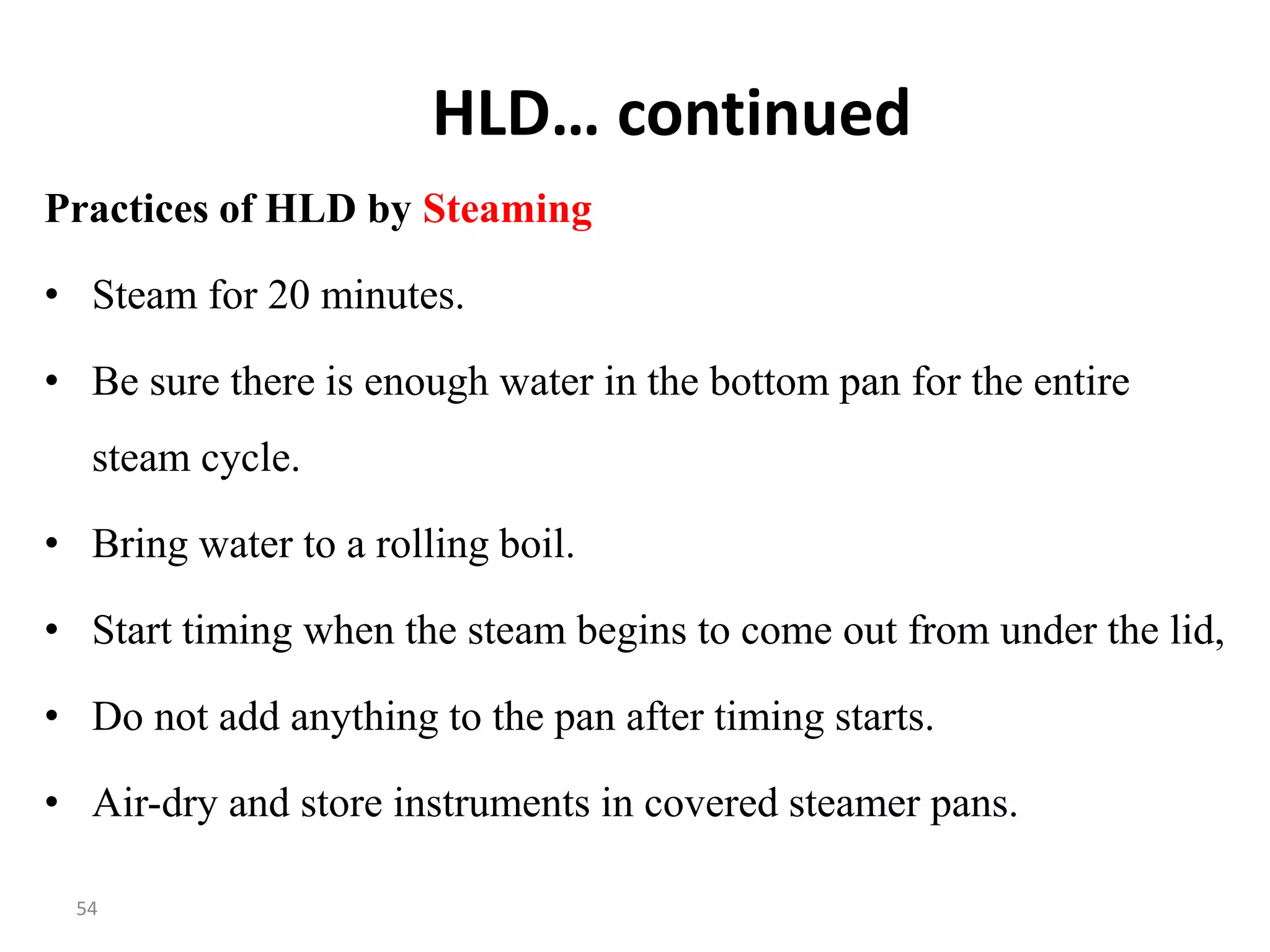 54
HLD… continued
Practices of HLD by Steaming
• Steam for 20 minutes.
• Be sure there is enough water in the bottom pan for the entire
steam cycle.
• Bring water to a rolling boil.
• Start timing when the steam begins to come out from under the lid,
• Do not add anything to the pan after timing starts.
• Air-dry and store instruments in covered steamer pans.
 