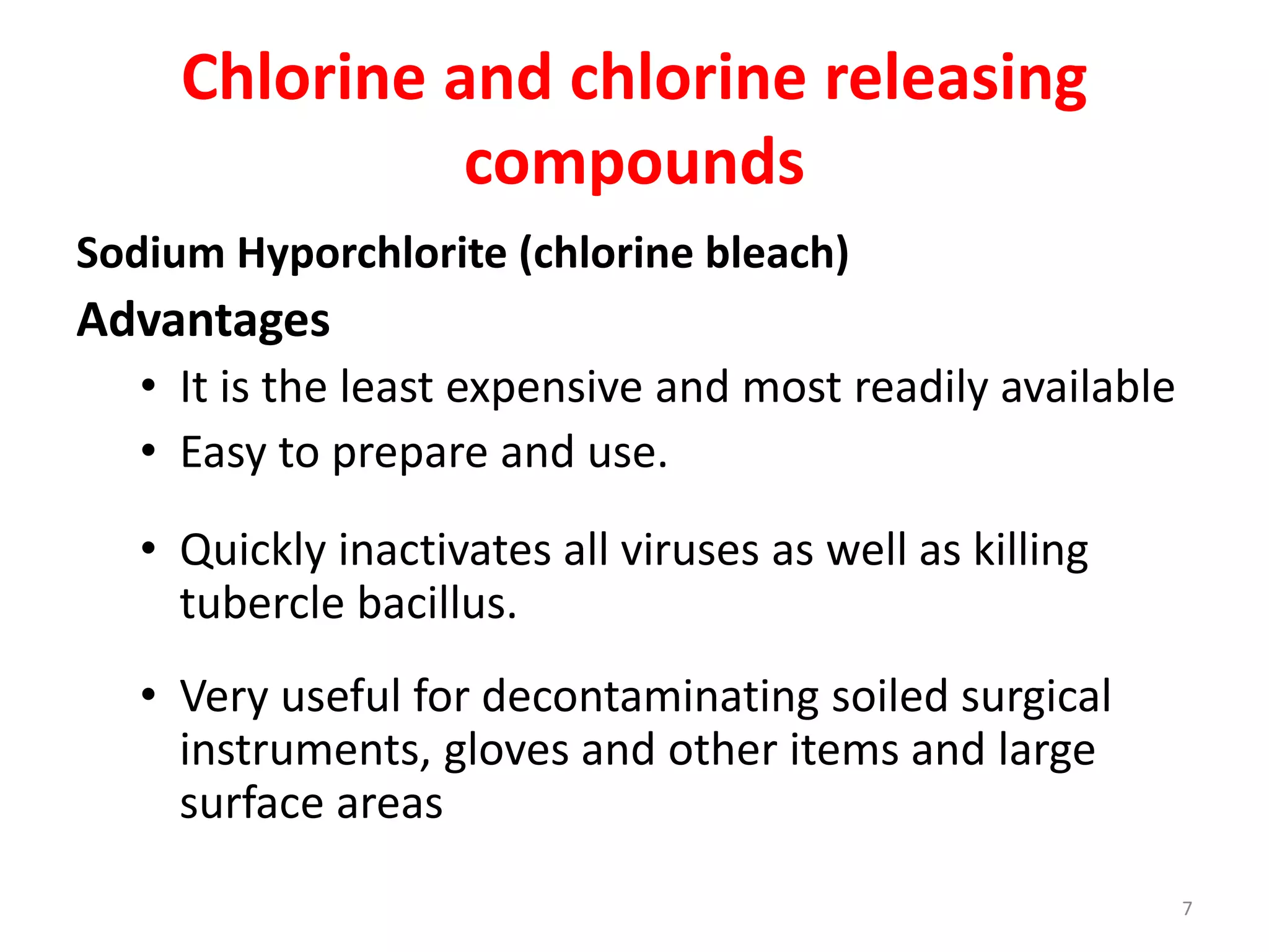 Chlorine and chlorine releasing
compounds
Sodium Hyporchlorite (chlorine bleach)
Advantages
• It is the least expensive and most readily available
• Easy to prepare and use.
• Quickly inactivates all viruses as well as killing
tubercle bacillus.
• Very useful for decontaminating soiled surgical
instruments, gloves and other items and large
surface areas
7
 